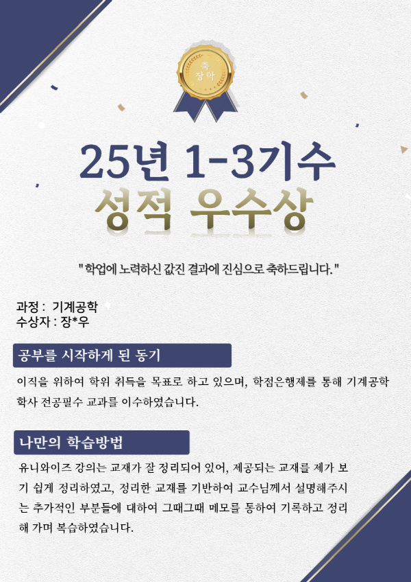 유니와이즈 기계공학 장학생 수강후기 수강목적 : 이직을 위하여 학위 취득을 목표로 하고 있으며, 학점은행제를 통해 기계공학 학사 전공필수 교과를 이수하였습니다.
나만의학습방법 : 유니와이즈 강의는 교재가 잘 정리되어 있어, 제공되는 교재를 제가 보기 쉽게 정리하였고, 정리한 교재를 기반하여 교수님께서 설명해주시는 추가적인 부분들에 대하여 그때그때 메모를 통하여 기록하고 정리해 가며 복습하였습니다.
유니와이즈 수강의 장점 : 직장생활을 하면서 학점은행제로 학위 취득에 막막했었는데, 유니와이즈에 기계공학 전공필수 과목들이 다 있는 것을 확인하고 필요한 전공필수 과목들은 모두 이수 할 수 있었습니다. 기계공학뿐만 아니라 많은 전공의 필수 교과들이 유니와이즈에 있는 것 같기에 저 같이 직장생활을 하며 학위 취득을 목표하시는 분들에게 많은 도움이 될 것 같습니다.
하고 싶은 말 : 아직 채워야 할 학점이 남아 학위 취득까진 시간이 더 걸리겠지만, 학위 취득에 걸림돌 같던 전공필수 교과들을 모두 이수 할 수 있어서 좋았습니다. 많은 분들께서도 유니와이즈를 통해 학위 취득을 하실 수 있으면 좋을것 같습니다.