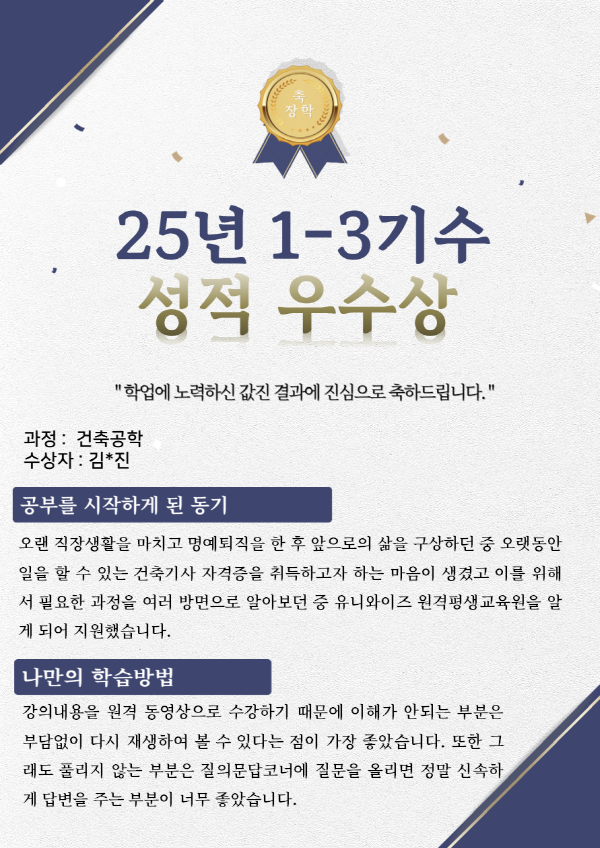 유니와이즈 건축공학 장학생 수강후기
수강목적 : 오랜 직장생활을 마치고 명예퇴직을 한 후 앞으로의 삶을 구상하던 중 오랫동안 일을 할 수 있는 건축기사 자격증을 취득하고자 하는 마음이 생겼고 이를 위해서 필요한 과정을 여러 방면으로 알아보던 중 유니와이즈원격평생교육원을 알게 되어 지원했습니다.
나만의학습방법 : 강의내용을 원격 동영상으로 수강하기 때문에 이해가 안되는 부분은 부담없이 다시 재생하여 볼 수 있다는 점이 가장 좋았습니다. 또한 그래도 풀리지 않는 부분은 질의문답코너에 질문을 올리면 정말 신속하게 답변을 주는 부분이 너무 좋았습니다.
유니와이즈수강의 장점
- 전화상담 연결이 매우 빠르고 친절합니다. 또한 해결방법을 잘 알려주십니다.
- 평가방식이 매우 다양하게 구성되어 있어 객관적 평가가 잘 이루어 질 수 있는 구조입니다.
- 질의응답코너에 질문을 등록하면 거의 당일날 또는 다음날이면 답변이 올라올 정도로 관리가 잘되고 있고 내용도 매우 자세합니다.
하고 싶은 말
- 질의응답 시 수식 등 글로 표현하기 어려운 상황이 있습니다.
- 강의에 참고할 교재를 공지해 주셨으면 더 좋을 것 같습니다.
- 수업시간에 언급되지 않은 내용과 분야들이 시험문제에 나오는 부분은 수정을 부탁드립니다.
- 교수평가제를 도입하여 우수한 교수님을 많이 확보하면 좋겠습니다.