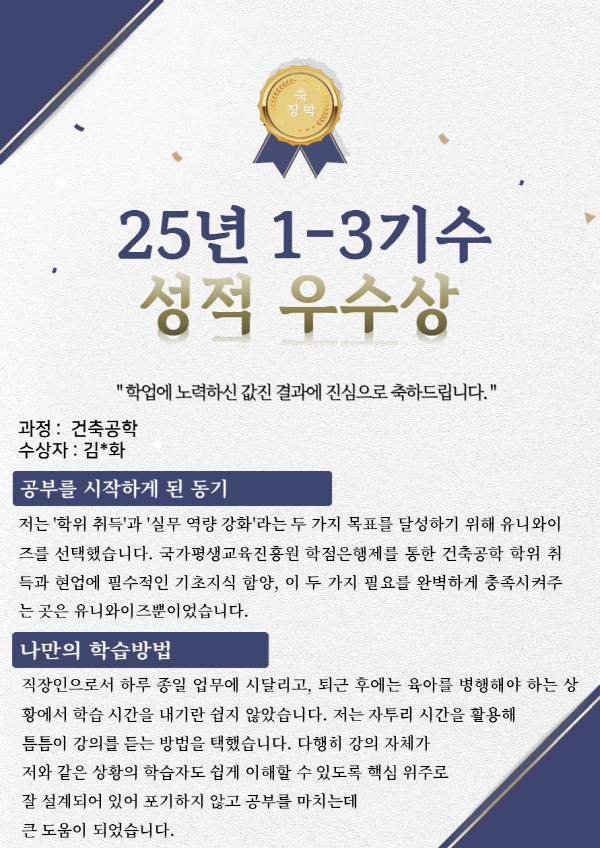 유니와이즈 건축공학 장학생 수강후기 수강목적 : 저는 '학위 취득'과 '실무 역량 강화'라는 두 가지 목표를 달성하기 위해 유니와이즈를 선택했습니다. 국가평생교육진흥원 학점은행제를 통한 건축공학 학위 취득과 현업에 필수적인 기초지식 함양, 이 두 가지 필요를 완벽하게 충족시켜주는 곳은 유니와이즈뿐이었습니다.
나만의 학습방법 : 직장인으로서 하루 종일 업무에 시달리고, 퇴근 후에는 육아를 병행해야 하는 상황에서 학습 시간을 내기란 쉽지 않았습니다. 저는 자투리 시간을 활용해 틈틈이 강의를 듣는 방법을 택했습니다. 다행히 강의 자체가 저와 같은 상황의 학습자도 쉽게 이해할 수 있도록 핵심 위주로 잘 설계되어 있어 포기하지 않고 공부를 마치는데 큰 도움이 되었습니다.
유니와이즈 수강의 장점 : 유니와이즈를 수강하며 느낀 가장 큰 장점은 학습자 중심의 섬세한 지원 시스템이었습니다. 공학사 취득에 꼭 필요한 과목들로 구성된 커리큘럼은 물론, 처음 사용하는 사람도 어려움 없이 적응할 수 있는 직관적인 인터페이스가 마음에 들었습니다. 특히, 문의사항에 빠르게 답변해주는 학습지원센터와 주요 일정을 문자로 챙겨주는 세심한 관리 덕분에 학습 흐름을 놓치지 않고 과정을 마칠 수 있었습니다.
하고 싶은 말(기타) : 학점은행제로 공학사 학위를 준비하거나 실무를 위한 전문 지식을 쌓고 싶은 분이라면, 망설임 없이 유니와이즈를 추천합니다. 특히, 저처럼 졸업한 대학 전공과 완전히 다른 분야(건축물 안전진단전문기관)에서 일하면서 전문성에 대한 갈증이 있었던 분들께는 더더욱 필수적인 과정이라고 생각합니다. 유니와이즈는 흩어진 지식을 하나로 모으고 전문가로서의 자신감을 되찾게 해준 최고의 선택이었습니다.