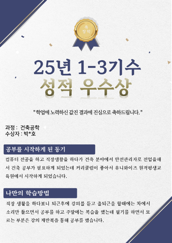 유니와이즈원격평생교육원 건축공학 장학생 수강후기 수강목적 : 컴퓨터 전공을 하고 직장생활을 하다가 건축 분야에서 안전관리자로 전업을해서 건축 공부가 필요하게 되었는데 커리큘럼이 좋아서 유니와이즈 원격평생교육원에서 시작하게 되었습니다.
나만의 학습방법 : 직장 생활을 하다보니 퇴근후에 강의를 듣고 출퇴근을 할때에는 차에서 소리만 들으면서 공부를 하고 주말에는 복습을 했는데 필기를 하면서 모르는 부분은 강의 재반복을 통해 공부를 했습니다.
유니와이즈 수강의 장점 : 언제 어디서나 강의를 들을 수 있고 내가 편한 시간, 편한 장소에서 스마트폰,타블렛,PC등으로 강의를 볼 수 있고 교재는 아무때나 저장이 가능하다보니 출력을 해서 마음대로 볼 수 있는게 장점인 것 같습니다.
하고 싶은 말(기타) : 토론과 과제 제출 시간을 강의 오픈 시간과 같은 시간으로 해주시면 감사하고(토론,과제 및 시험을 직장에서 보기때문에) 시험을 볼때 웹브라우저를 Edge로만 할 수 있으니깐 조금 불편합니다.